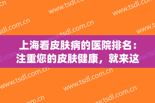 上海看皮肤病的医院排名：注重您的皮肤健康，就来这些医院看看吧！(上海市看皮肤病哪家医院好)