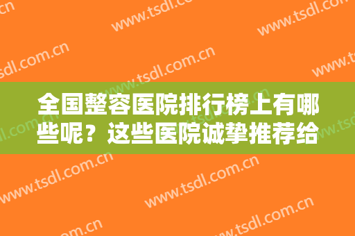 全国整容医院排行榜上有哪些呢？这些医院诚挚推荐给您，不妨来看看吧！