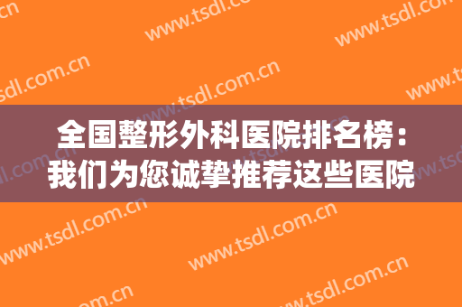 全国整形外科医院排名榜：我们为您诚挚推荐这些医院，来看看吧！(整形外科三甲医院排名)
