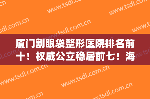 厦门割眼袋整形医院排名前十！权威公立稳居前七！海峡第八实力惊人(厦门海峡整形医院医生)
