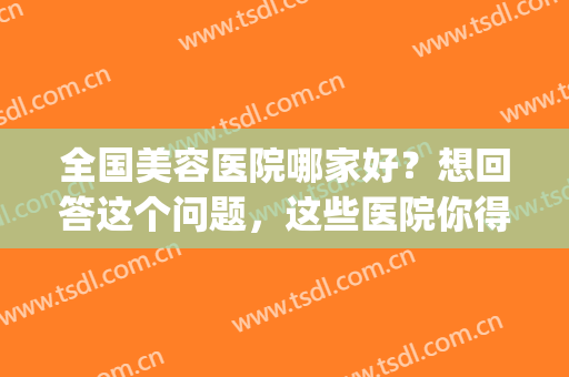 全国美容医院哪家好？想回答这个问题，这些医院你得认识！(整形美容医院比较好)