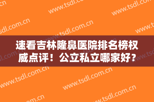 速看吉林隆鼻医院排名榜权威点评！公立私立哪家好？口碑擅长一目了然