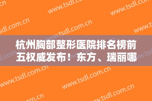 杭州胸部整形医院排名榜前五权威发布！东方、瑞丽哪家好？全新名次速看