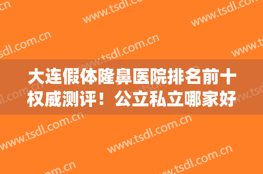 大连假体隆鼻医院排名前十权威测评！公立私立哪家好？对比太明X了(沈阳假体隆鼻医院哪个好)
