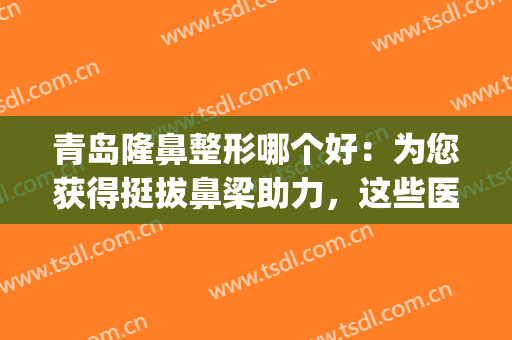 青岛隆鼻整形哪个好：为您获得挺拔鼻梁助力，这些医院都是好选择！(青岛鼻子整形)