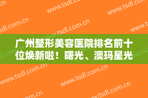广州整形美容医院排名前十位焕新啦！曙光、澳玛星光入选前三！网友点评赞