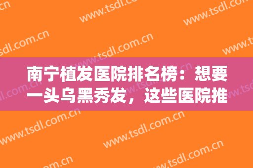 南宁植发医院排名榜：想要一头乌黑秀发，这些医院推荐给您！(南宁正规三甲植发医院)