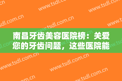南昌牙齿美容医院榜：关爱您的牙齿问题，这些医院能给你专业的建议！