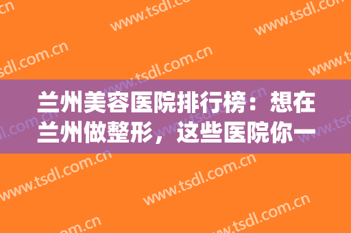 兰州美容医院排行榜：想在兰州做整形，这些医院你一定得认识！(兰州口碑好的整形医院有哪些)