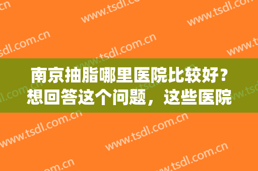 南京抽脂哪里医院比较好？想回答这个问题，这些医院一定要知道！(南京哪个医院抽脂肪好)