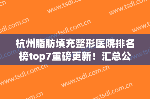 杭州脂肪填充整形医院排名榜top7重磅更新！汇总公立口碑（擅长）在线查询