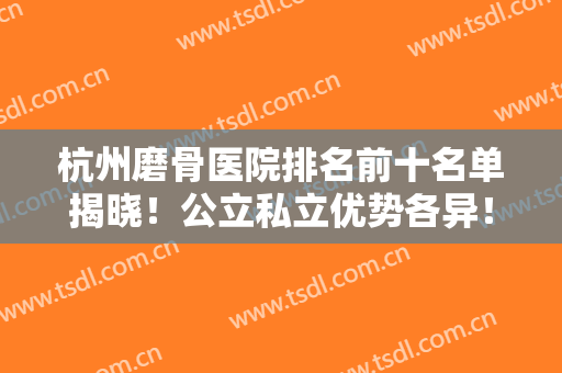 杭州磨骨医院排名前十名单揭晓！公立私立优势各异！都是正规机构有资质