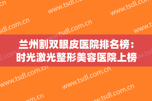 兰州割双眼皮医院排名榜：时光激光整形美容医院上榜，位列第五！(兰州比较好的割双眼皮的医院)
