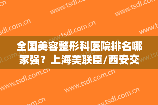 全国美容整形科医院排名哪家强？上海美联臣/西安交大二院/排前三！(西安医美整形医院排名前十)