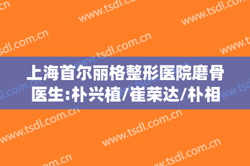上海首尔丽格整形医院磨骨医生:朴兴植/崔荣达/朴相根|哪个审美好？(上海首尔丽格朴兴植磨骨怎么样)