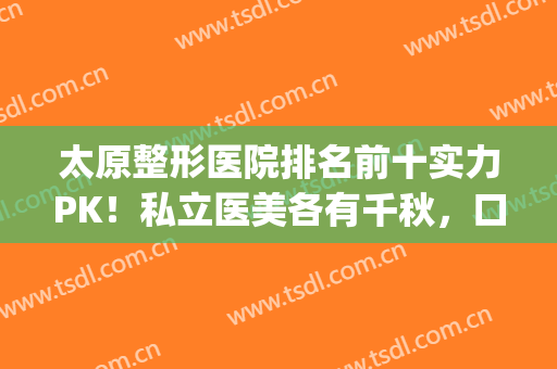 太原整形医院排名前十实力PK！私立医美各有千秋，口碑技术点评(太原整形最好的医院)