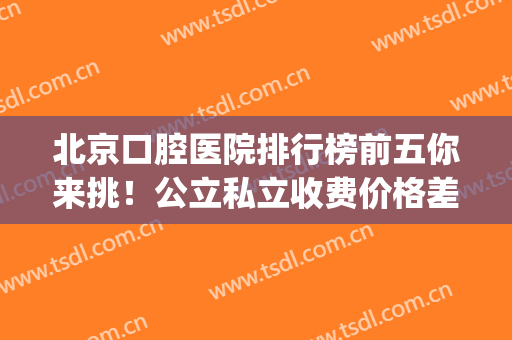 北京口腔医院排行榜前五你来挑！公立私立收费价格差别大！(北京市私立口腔医院排名)