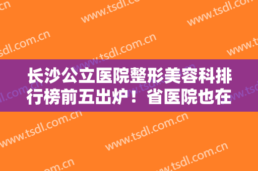 长沙公立医院整形美容科排行榜前五出炉！省医院也在列！隆鼻、隆胸都做得好