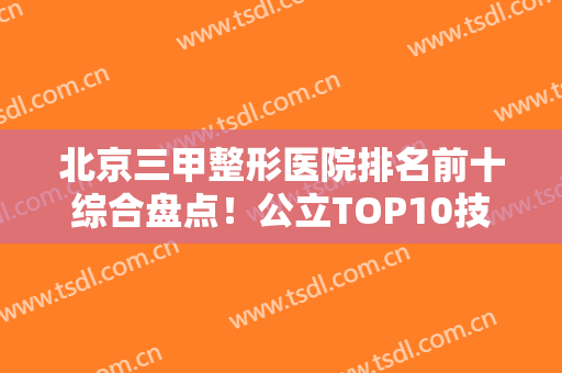 北京三甲整形医院排名前十综合盘点！公立TOP10技术专业、审美超前，有大咖坐镇