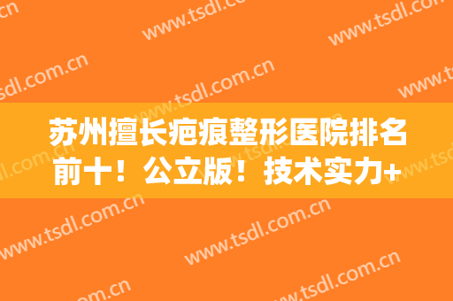 苏州擅长疤痕整形医院排名前十！公立版！技术实力+价格揭秘(苏州祛疤痕医院排行榜)