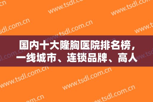 国内十大隆胸医院排名榜，一线城市、连锁品牌、高人气机构等纷纷在内！
