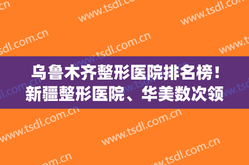 乌鲁木齐整形医院排名榜！新疆整形医院、华美数次领跑前五名！(乌鲁木齐整容医院前十名)