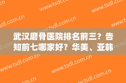 武汉磨骨医院排名前三？告知前七哪家好？华美、亚韩、协和等对比起来！(武汉骨科医院哪家强)