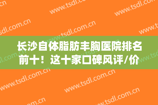 长沙自体脂肪丰胸医院排名前十！这十家口碑风评/价格参考(长沙哪家整形丰胸好)