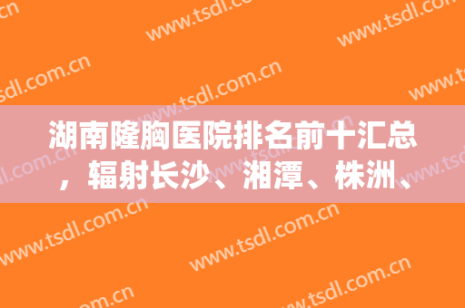 湖南隆胸医院排名前十汇总，辐射长沙、湘潭、株洲、怀化等地！(长沙隆胸最好的医院)