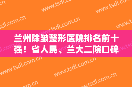 兰州除皱整形医院排名前十强！省人民、兰大二院口碑和费用参考~(兰州医院美容科排名)