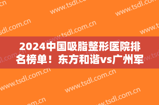 2024中国吸脂整形医院排名榜单！东方和谐vs广州军美！谁赢面大？
