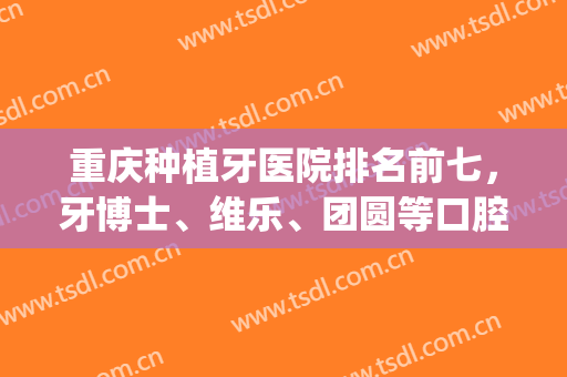 重庆种植牙医院排名前七，牙博士、维乐、团圆等口腔医院备受关注！(重庆牙博士和维乐口腔医院哪个好)