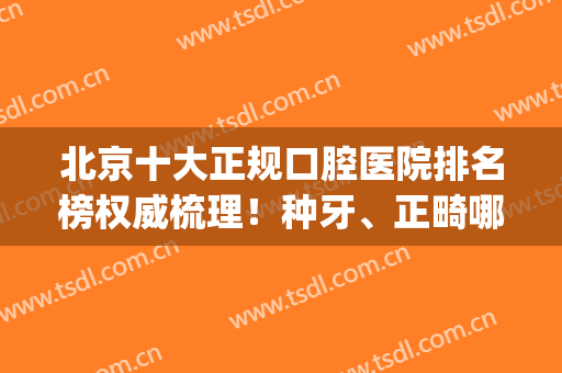 北京十大正规口腔医院排名榜权威梳理！种牙、正畸哪个好？速来看(北京做牙齿矫正十大口腔医院)
