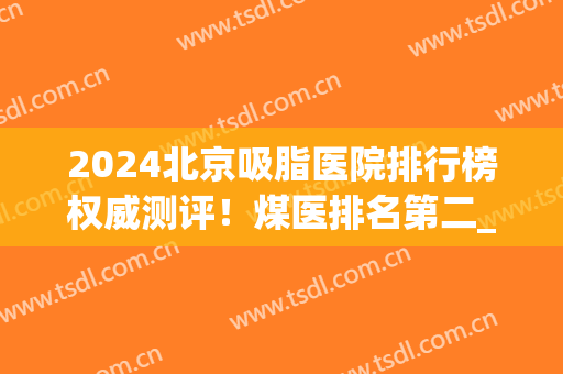 2024北京吸脂医院排行榜权威测评！煤医排名第二_东方和谐锁定榜一(北京排名前十的吸脂医院)