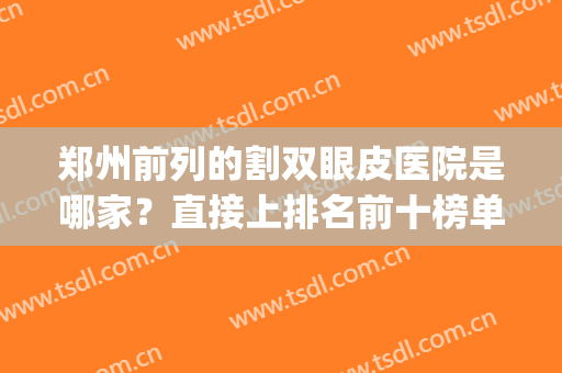 郑州前列的割双眼皮医院是哪家？直接上排名前十榜单揭晓答案！(郑州割双眼皮好的医院是哪家)