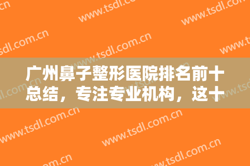 广州鼻子整形医院排名前十总结，专注专业机构，这十家初鼻、修复等擅长！