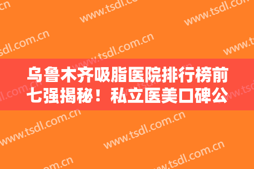 乌鲁木齐吸脂医院排行榜前七强揭秘！私立医美口碑公开！伊丽莎白蝉联榜首