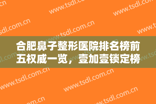 合肥鼻子整形医院排名榜前五权威一览，壹加壹锁定榜一！华福解锁前三