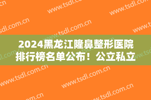 2024黑龙江隆鼻整形医院排行榜名单公布！公立私立哪个好？艺星锁定榜一