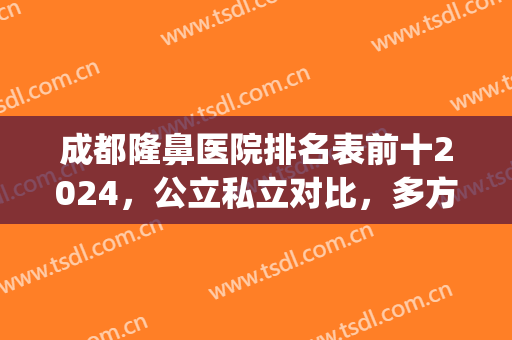 成都隆鼻医院排名表前十2024，公立私立对比，多方面展示！(成都综合隆鼻哪里好)