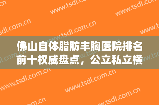 佛山自体脂肪丰胸医院排名前十权威盘点，公立私立横评_建议了解一下