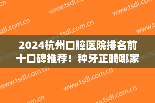 2024杭州口腔医院排名前十口碑推荐！种牙正畸哪家好？美奥锁定前三~(杭州哪家医院牙齿矫正比较好)
