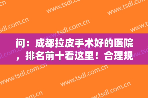 问：成都拉皮手术好的医院，排名前十看这里！合理规划和盘点！(成都三甲医院拉皮)