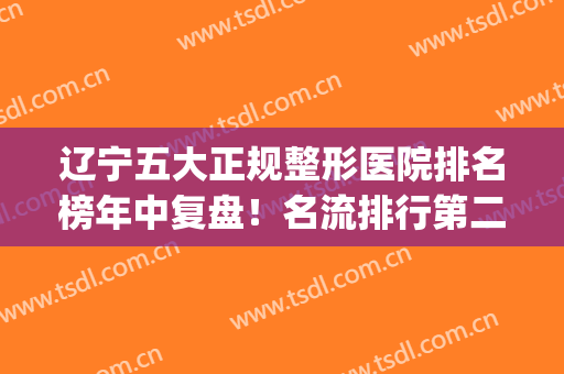 辽宁五大正规整形医院排名榜年中复盘！名流排行第二，榜一点击查看(辽宁省比较有名的美容科医院)