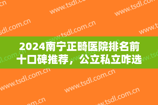 2024南宁正畸医院排名前十口碑推荐，公立私立咋选？公布各家入围理由