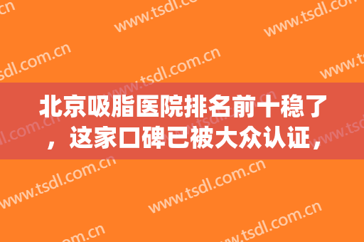 北京吸脂医院排名前十稳了，这家口碑已被大众认证，不看后悔系列！(北京吸脂比较好的医院医生)