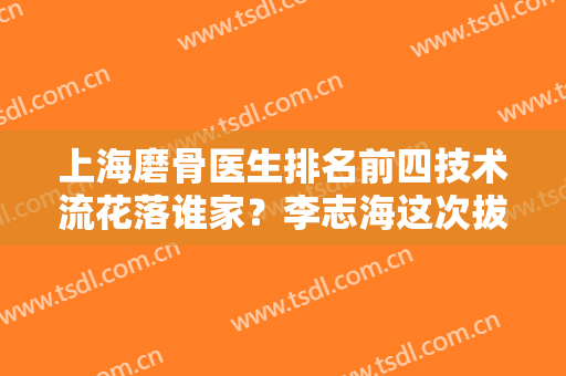 上海磨骨医生排名前四技术流花落谁家？李志海这次拔得头筹，其他三位紧跟！