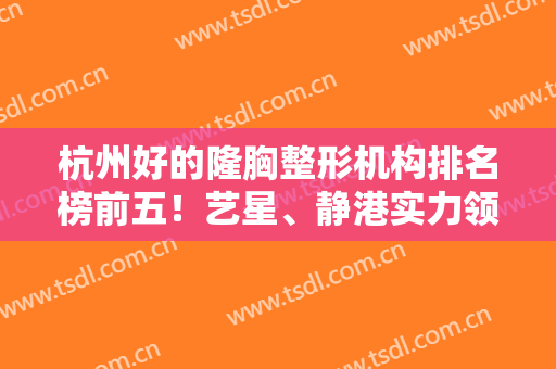 杭州好的隆胸整形机构排名榜前五！艺星、静港实力领衔！价格全新公示~