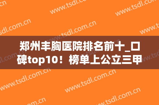 郑州丰胸医院排名前十_口碑top10！榜单上公立三甲有哪些选择？(郑州丰胸最好的医院)