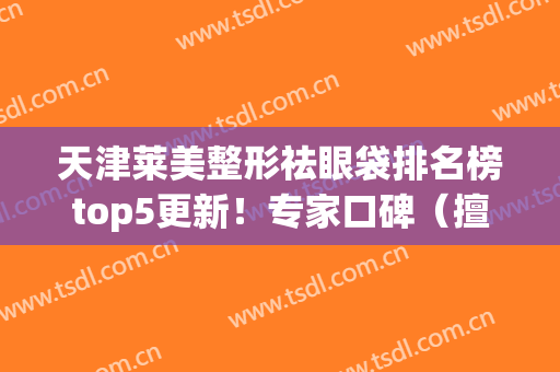 天津莱美整形祛眼袋排名榜top5更新！专家口碑（擅长）详细_价目曝光了(美莱美容整形医院做眼袋)